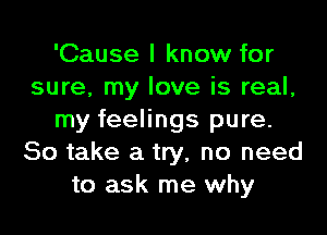 'Cause I know for
sure, my love is real,

my feelings pure.
So take a try, no need
to ask me why