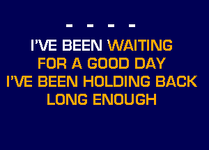 I'VE BEEN WAITING
FOR A GOOD DAY
I'VE BEEN HOLDING BACK
LONG ENOUGH