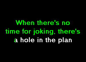 When there's no

time for joking, there's
a hole in the plan