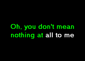 Oh, you don't mean

nothing at all to me