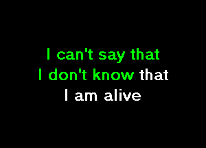 I can't say that

I don't know that
I am alive