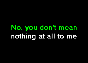 No, you don't mean

nothing at all to me