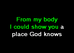From my body

I could show you a
place God knows