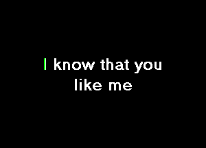 I know that you

like me