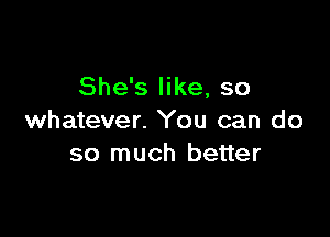 She's like, so

whatever. You can do
so much better