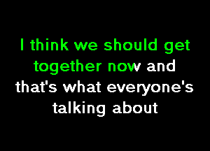 I think we should get
together now and

that's what everyone's
talking about