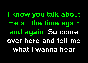 I know you talk about
me all the time again
and again. So come
over here and tell me
what I wanna hear