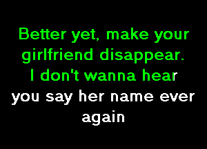 Better yet, make your
girlfriend disappear.
I don't wanna hear
you say her name ever
again