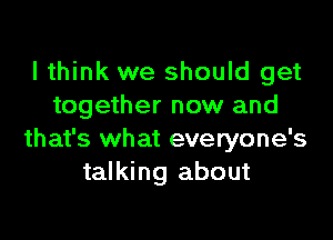 I think we should get
together now and

that's what everyone's
talking about