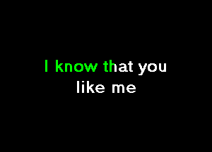 I know that you

like me