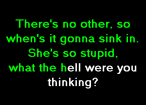 There's no other, so
when's it gonna sink in.
She's so stupid,
what the hell were you
thinking?