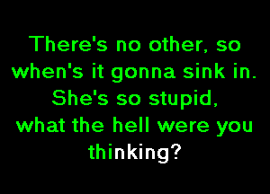 There's no other, so
when's it gonna sink in.
She's so stupid,
what the hell were you
thinking?