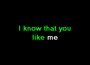 I know that you

like me