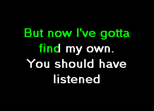 But now I've gotta
find my own.

You should have
listened