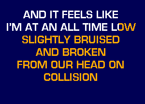 AND IT FEELS LIKE
I'M AT AN ALL TIME LOW
SLIGHTLY BRUISED
AND BROKEN
FROM OUR HEAD 0N
COLLISION