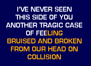 I'VE NEVER SEEN
THIS SIDE OF YOU
ANOTHER TRAGIC CASE
OF FEELING
BRUISED AND BROKEN
FROM OUR HEAD 0N
COLLISION
