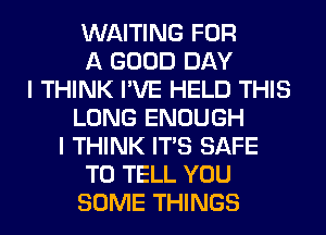 WAITING FOR
A GOOD DAY
I THINK I'VE HELD THIS
LONG ENOUGH
I THINK ITS SAFE
TO TELL YOU
SOME THINGS