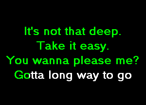 It's not that deep.
Take it easy.

You wanna please me?
Gotta long way to go