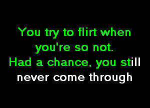 You try to flirt when
you're so not.

Had a chance, you still
never come through