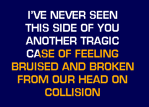 I'VE NEVER SEEN
THIS SIDE OF YOU
ANOTHER TRAGIC
CASE OF FEELING
BRUISED AND BROKEN
FROM OUR HEAD 0N
COLLISION