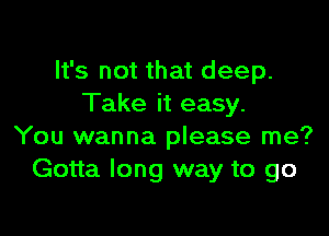 It's not that deep.
Take it easy.

You wanna please me?
Gotta long way to go