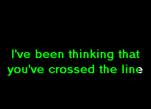 I've been thinking that
you've crossed the line