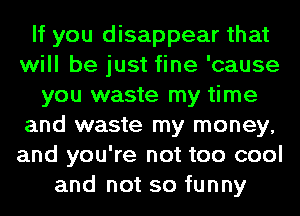 If you disappear that
will be just fine 'cause
you waste my time
and waste my money,
and you're not too cool
and not so funny