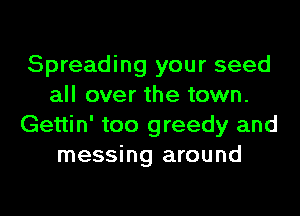 Spreading your seed
all over the town.
Gettin' too greedy and
messing around