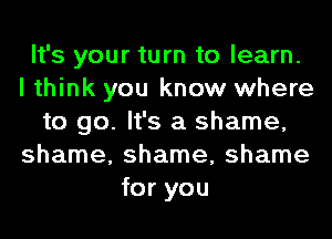 It's your turn to learn.
I think you know where
to go. It's a shame,
shame, shame, shame
for you