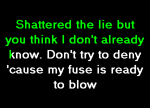 Shattered the lie but
you think I don't already
know. Don't try to deny
'cause my fuse is ready
to blow