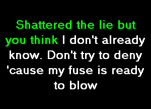 Shattered the lie but
you think I don't already
know. Don't try to deny
'cause my fuse is ready
to blow