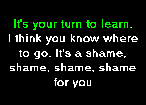 It's your turn to learn.
I think you know where
to go. It's a shame,
shame, shame, shame
for you