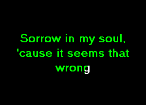 Sorrow in my soul,

'cause it seems that
wrong