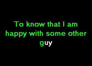To know that I am

happy with some other
guy