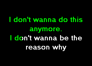 I don't wanna do this
anymore.

I don't wanna be the
reason why