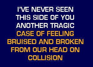 I'VE NEVER SEEN
THIS SIDE OF YOU
ANOTHER TRAGIC
CASE OF FEELING
BRUISED AND BROKEN
FROM OUR HEAD 0N
COLLISION