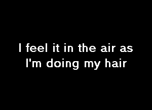 I feel it in the air as

I'm doing my hair