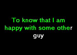 To know that I am

happy with some other
guy