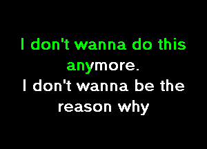 I don't wanna do this
anymore.

I don't wanna be the
reason why