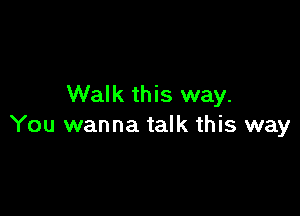 Walk this way.

You wanna talk this way