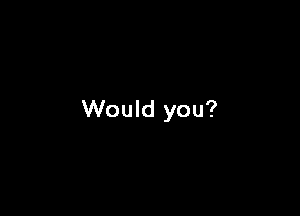 Would you?