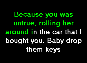 Because you was
untrue, rolling her
around in the car that I
bought you. Baby drop
them keys