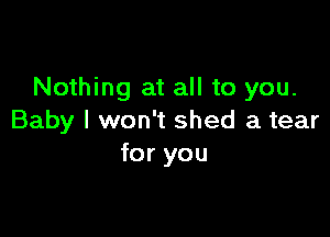 Nothing at all to you.

Baby I won't shed a tear
for you