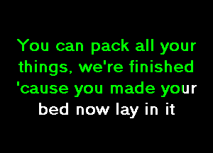 You can pack all your

things, we're finished

'cause you made your
bed now lay in it