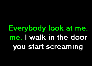 Everybody look at me,

me. I walk in the door
you start screaming