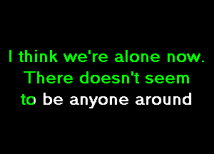 I think we're alone now.

There doesn't seem
to be anyone around