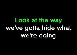 Look at the way

we've gotta hide what
we're doing