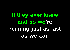 If they ever knew
and so we're

running just as fast
as we can