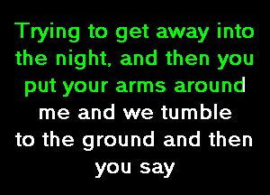 Trying to get away into
the night, and then you
put your arms around
me and we tumble
to the ground and then
you say