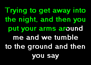 Trying to get away into
the night, and then you
put your arms around
me and we tumble
to the ground and then
you say